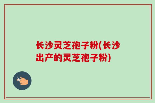 长沙灵芝孢子粉(长沙出产的灵芝孢子粉)