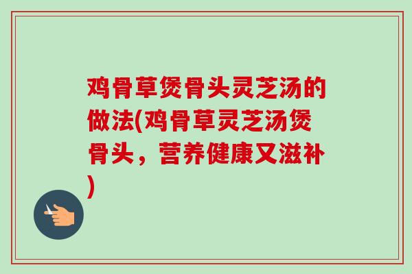 鸡骨草煲骨头灵芝汤的做法(鸡骨草灵芝汤煲骨头,营养健康又滋补) 鸡骨草煲骨头灵芝汤的做法(鸡骨草灵芝汤煲骨头,营养健康又滋补)