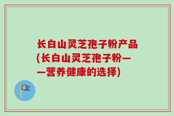长白山灵芝孢子粉产品(长白山灵芝孢子粉——营养健康的选择) 长白山灵芝孢子粉产品(长白山灵芝孢子粉——营养健康的选择)
