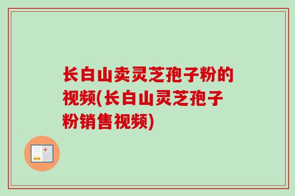 长白山卖灵芝孢子粉的视频(长白山灵芝孢子粉销售视频)