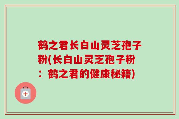 鹤之君长白山灵芝孢子粉(长白山灵芝孢子粉:鹤之君的健康秘籍) 鹤之君长白山灵芝孢子粉(长白山灵芝孢子粉:鹤之君的健康秘籍)