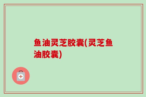 鱼油灵芝胶囊(灵芝鱼油胶囊)
