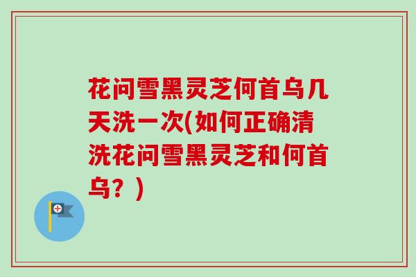 花问雪黑灵芝何首乌几天洗一次(如何正确清洗花问雪黑灵芝和何首乌?) 花问雪黑灵芝何首乌几天洗一次(如何正确清洗花问雪黑灵芝和何首乌?)