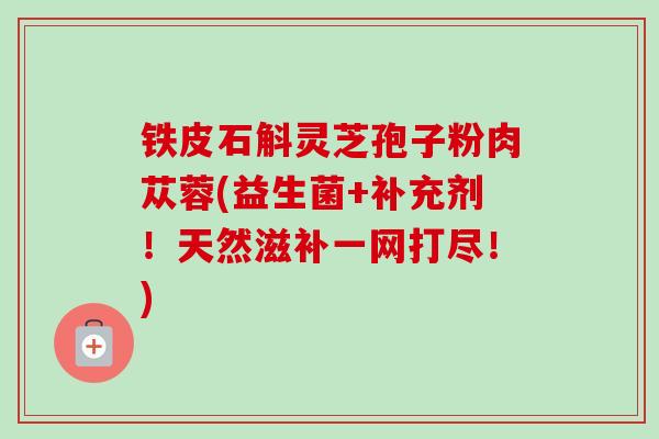 铁皮石斛灵芝孢子粉肉苁蓉(益生菌+补充剂!天然滋补一网打尽!) 铁皮石斛灵芝孢子粉肉苁蓉(益生菌+补充剂!天然滋补一网打尽!)