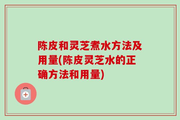 陈皮和灵芝煮水方法及用量(陈皮灵芝水的正确方法和用量) 陈皮和灵芝煮水方法及用量(陈皮灵芝水的正确方法和用量)
