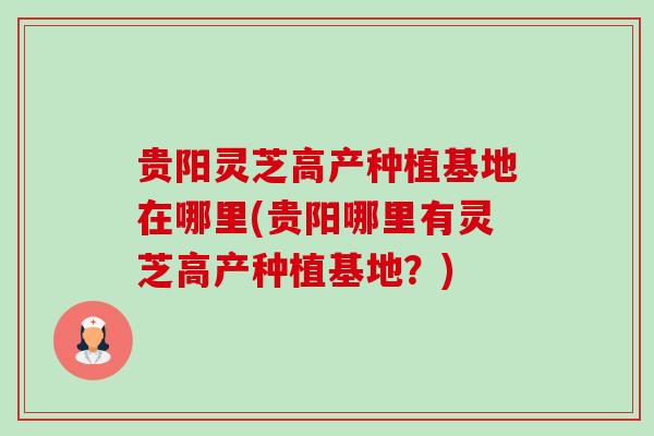 贵阳灵芝高产种植基地在哪里(贵阳哪里有灵芝高产种植基地?) 贵阳灵芝高产种植基地在哪里(贵阳哪里有灵芝高产种植基地?)