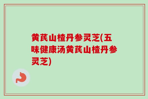 黄芪山楂丹参灵芝(五味健康汤黄芪山楂丹参灵芝)