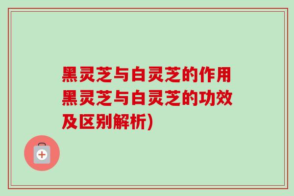 黑灵芝与白灵芝的作用黑灵芝与白灵芝的功效及区别解析)