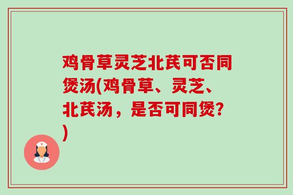 鸡骨草灵芝北芪可否同煲汤(鸡骨草、灵芝、北芪汤,是否可同煲?) 鸡骨草灵芝北芪可否同煲汤(鸡骨草、灵芝、北芪汤,是否可同煲?)