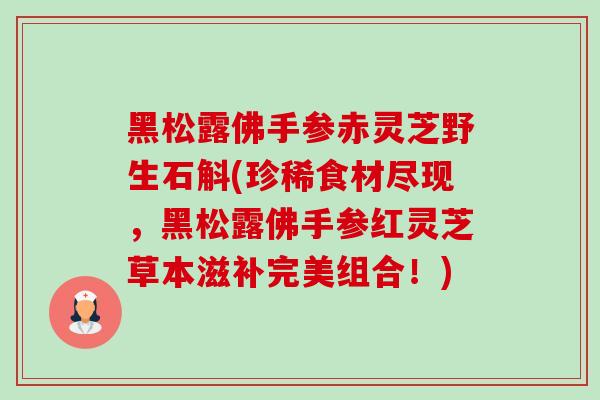 黑松露佛手参赤灵芝野生石斛(珍稀食材尽现，黑松露佛手参红灵芝草本滋补完美组合！)