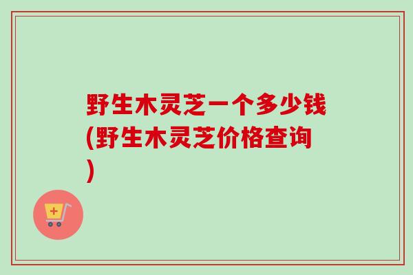 野生木灵芝一个多少钱(野生木灵芝价格查询) 野生木灵芝一个多少钱(野生木灵芝价格查询)