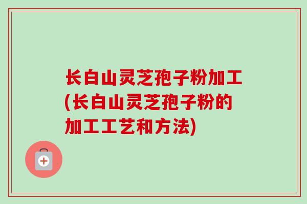 长白山灵芝孢子粉加工(长白山灵芝孢子粉的加工工艺和方法) 长白山灵芝孢子粉加工(长白山灵芝孢子粉的加工工艺和方法)