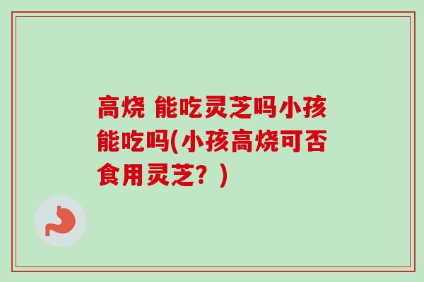 高烧 能吃灵芝吗小孩能吃吗(小孩高烧可否食用灵芝?) 高烧 能吃灵芝吗小孩能吃吗(小孩高烧可否食用灵芝?)