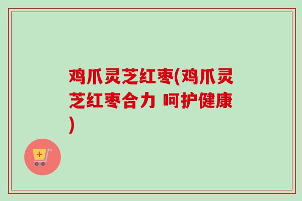 鸡爪灵芝红枣(鸡爪灵芝红枣合力 呵护健康) 鸡爪灵芝红枣(鸡爪灵芝红枣合力 呵护健康)