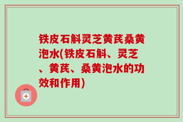 铁皮石斛灵芝黄芪桑黄泡水(铁皮石斛、灵芝、黄芪、桑黄泡水的功效和作用)
