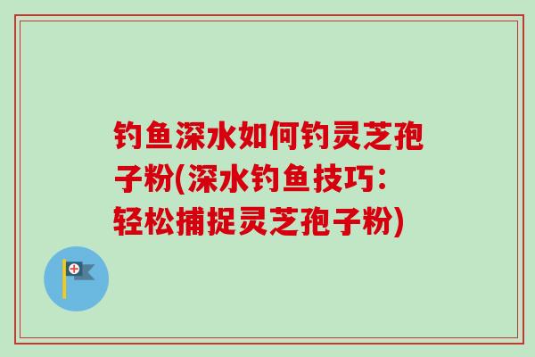 钓鱼深水如何钓灵芝孢子粉(深水钓鱼技巧:轻松捕捉灵芝孢子粉) 钓鱼深水如何钓灵芝孢子粉(深水钓鱼技巧:轻松捕捉灵芝孢子粉)