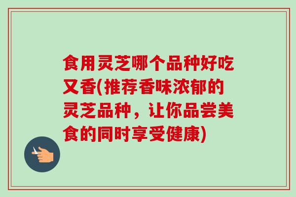 食用灵芝哪个品种好吃又香(推荐香味浓郁的灵芝品种,让你品尝美食的同时享受健康) 食用灵芝哪个品种好吃又香(推荐香味浓郁的灵芝品种,让你品尝美食的同时享受健康)
