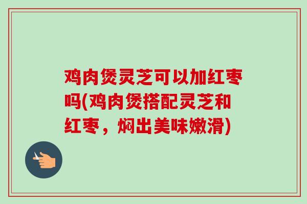 鸡肉煲灵芝可以加红枣吗(鸡肉煲搭配灵芝和红枣,焖出美味嫩滑) 鸡肉煲灵芝可以加红枣吗(鸡肉煲搭配灵芝和红枣,焖出美味嫩滑)