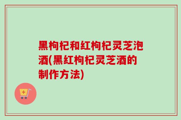 黑枸杞和红枸杞灵芝泡酒(黑红枸杞灵芝酒的制作方法)