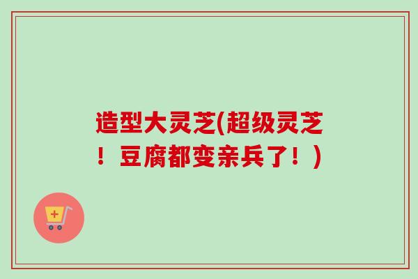 造型大灵芝(超级灵芝!豆腐都变亲兵了!) 造型大灵芝(超级灵芝!豆腐都变亲兵了!)