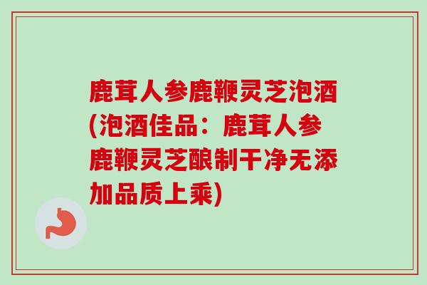 鹿茸人参鹿鞭灵芝泡酒(泡酒佳品:鹿茸人参鹿鞭灵芝酿制干净无添加品质上乘) 鹿茸人参鹿鞭灵芝泡酒(泡酒佳品:鹿茸人参鹿鞭灵芝酿制干净无添加品质上乘)