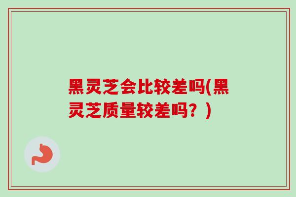 黑灵芝会比较差吗(黑灵芝质量较差吗?) 黑灵芝会比较差吗(黑灵芝质量较差吗?)