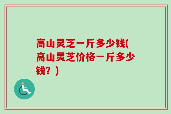 高山灵芝一斤多少钱(高山灵芝价格一斤多少钱?) 高山灵芝一斤多少钱(高山灵芝价格一斤多少钱?)