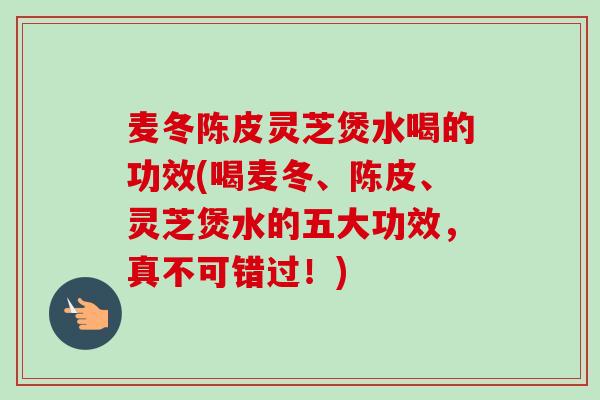 麦冬陈皮灵芝煲水喝的功效(喝麦冬、陈皮、灵芝煲水的五大功效,真不可错过!) 麦冬陈皮灵芝煲水喝的功效(喝麦冬、陈皮、灵芝煲水的五大功效,真不可错过!)