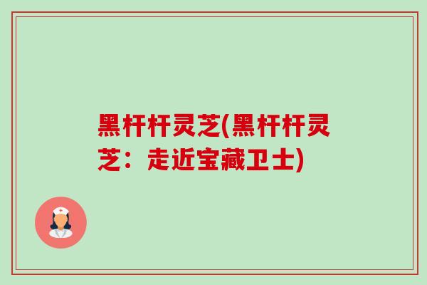 黑杆杆灵芝(黑杆杆灵芝:走近宝藏卫士) 黑杆杆灵芝(黑杆杆灵芝:走近宝藏卫士)