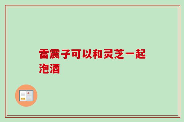 雷震子可以和灵芝一起泡酒 雷震子可以和灵芝一起泡酒