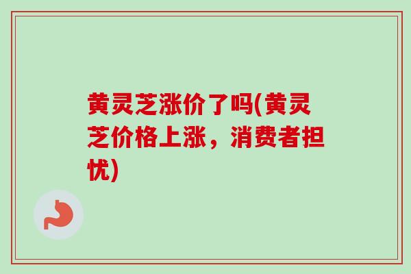 黄灵芝涨价了吗(黄灵芝价格上涨,消费者担忧) 黄灵芝涨价了吗(黄灵芝价格上涨,消费者担忧)