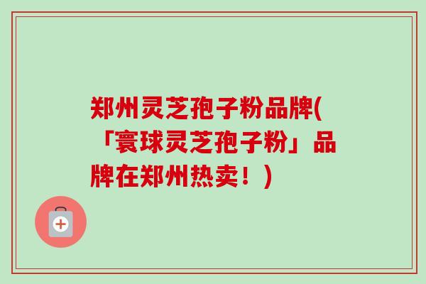 郑州灵芝孢子粉品牌(「寰球灵芝孢子粉」品牌在郑州热卖！)