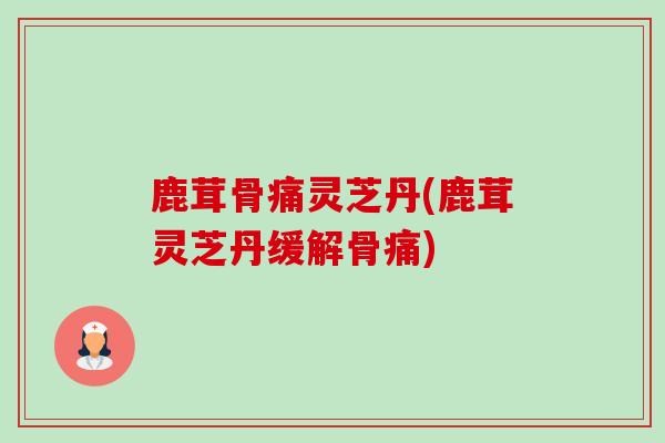 鹿茸骨痛灵芝丹(鹿茸灵芝丹缓解骨痛) 鹿茸骨痛灵芝丹(鹿茸灵芝丹缓解骨痛)