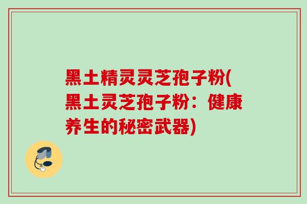 黑土精灵灵芝孢子粉(黑土灵芝孢子粉:健康养生的秘密武器) 黑土精灵灵芝孢子粉(黑土灵芝孢子粉:健康养生的秘密武器)