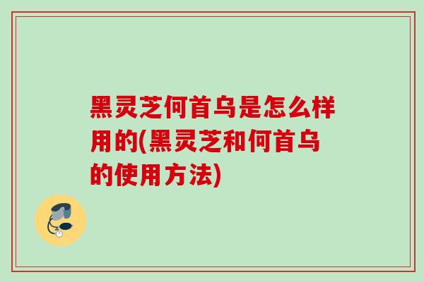 黑灵芝何首乌是怎么样用的(黑灵芝和何首乌的使用方法)