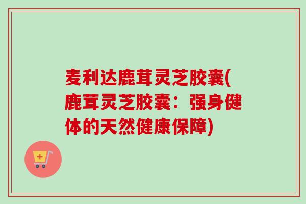 麦利达鹿茸灵芝胶囊(鹿茸灵芝胶囊:强身健体的天然健康保障) 麦利达鹿茸灵芝胶囊(鹿茸灵芝胶囊:强身健体的天然健康保障)