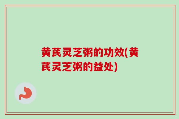 黄芪灵芝粥的功效(黄芪灵芝粥的益处)
