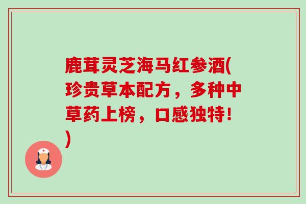 鹿茸灵芝海马红参酒(珍贵草本配方,多种中草药上榜,口感独特!) 鹿茸灵芝海马红参酒(珍贵草本配方,多种中草药上榜,口感独特!)
