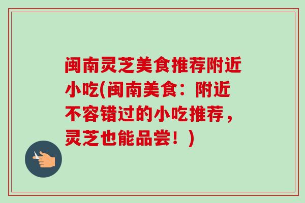 闽南灵芝美食推荐附近小吃(闽南美食:附近不容错过的小吃推荐,灵芝也能品尝!) 闽南灵芝美食推荐附近小吃(闽南美食:附近不容错过的小吃推荐,灵芝也能品尝!)