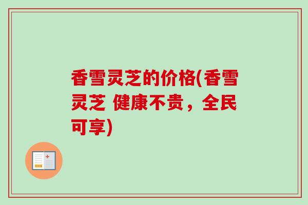 香雪灵芝的价格(香雪灵芝 健康不贵，全民可享)