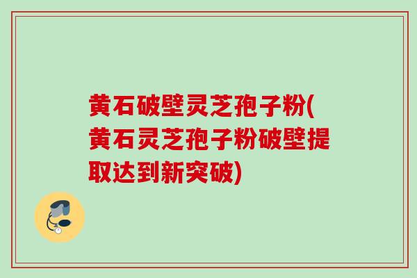 黄石破壁灵芝孢子粉(黄石灵芝孢子粉破壁提取达到新突破) 黄石破壁灵芝孢子粉(黄石灵芝孢子粉破壁提取达到新突破)