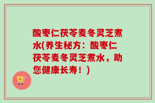 酸枣仁茯苓麦冬灵芝煮水(养生秘方：酸枣仁茯苓麦冬灵芝煮水，助您健康长寿！)