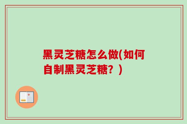黑灵芝糖怎么做(如何自制黑灵芝糖?) 黑灵芝糖怎么做(如何自制黑灵芝糖?)