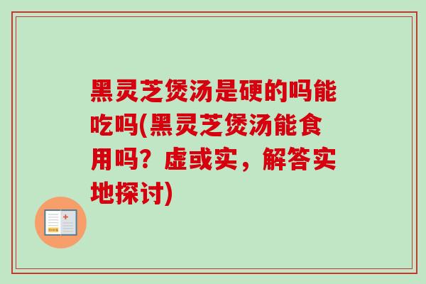 黑灵芝煲汤是硬的吗能吃吗(黑灵芝煲汤能食用吗？虚或实，解答实地探讨)