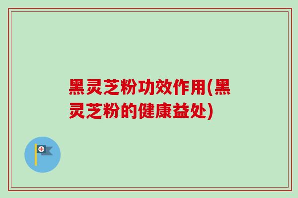 黑灵芝粉功效作用(黑灵芝粉的健康益处)