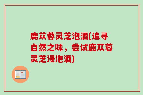 鹿苁蓉灵芝泡酒(追寻自然之味,尝试鹿苁蓉灵芝浸泡酒) 鹿苁蓉灵芝泡酒(追寻自然之味,尝试鹿苁蓉灵芝浸泡酒)