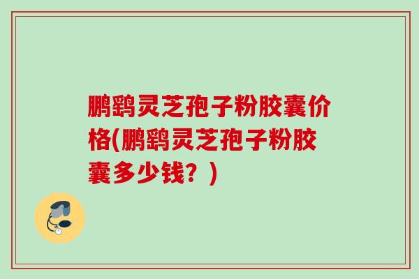鹏鹞灵芝孢子粉胶囊价格(鹏鹞灵芝孢子粉胶囊多少钱?) 鹏鹞灵芝孢子粉胶囊价格(鹏鹞灵芝孢子粉胶囊多少钱?)