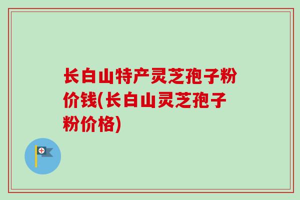 长白山特产灵芝孢子粉价钱(长白山灵芝孢子粉价格)