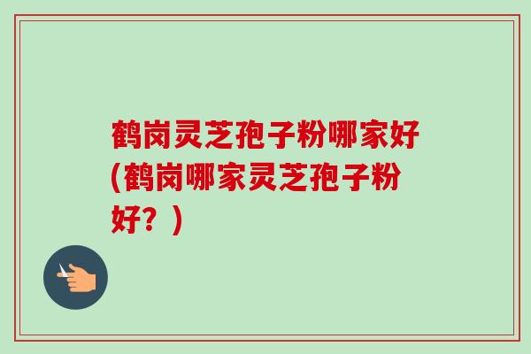 鹤岗灵芝孢子粉哪家好(鹤岗哪家灵芝孢子粉好?) 鹤岗灵芝孢子粉哪家好(鹤岗哪家灵芝孢子粉好?)