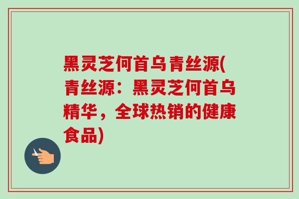 黑灵芝何首乌青丝源(青丝源：黑灵芝何首乌精华，全球热销的健康食品)